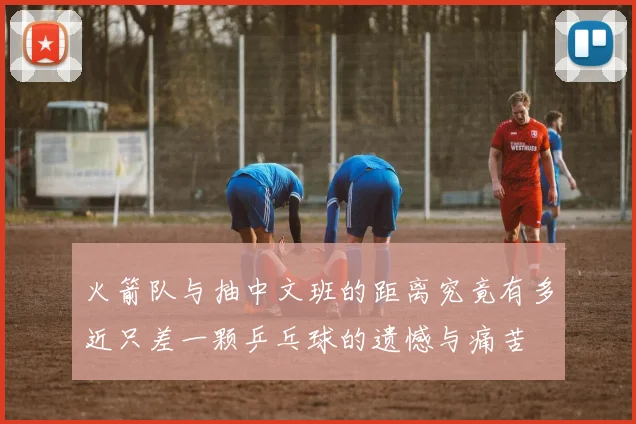 火箭队与抽中文班的距离究竟有多近只差一颗乒乓球的遗憾与痛苦