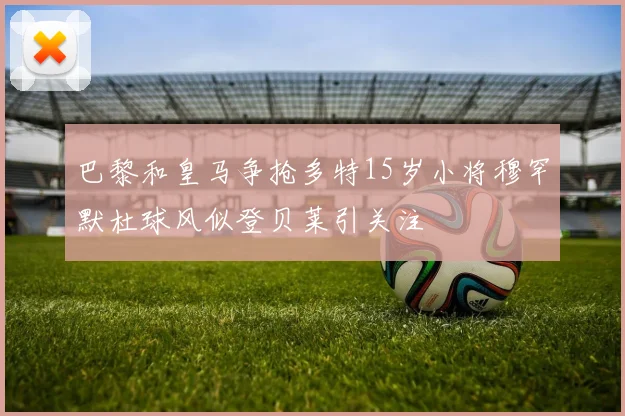 巴黎和皇马争抢多特15岁小将穆罕默杜球风似登贝莱引关注