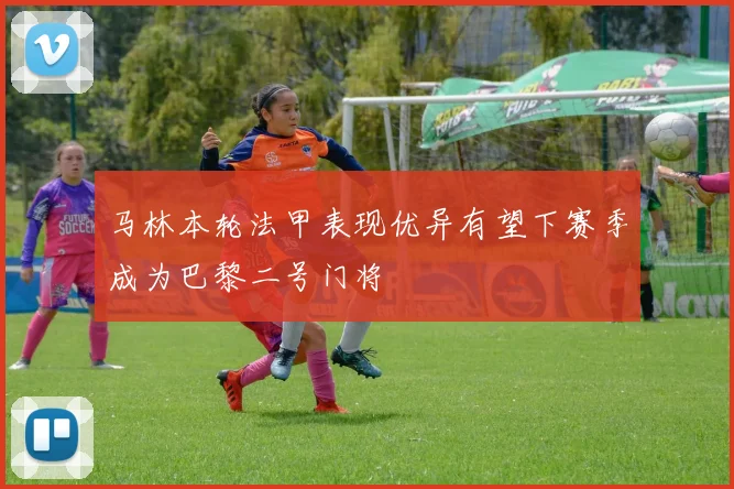马林本轮法甲表现优异有望下赛季成为巴黎二号门将