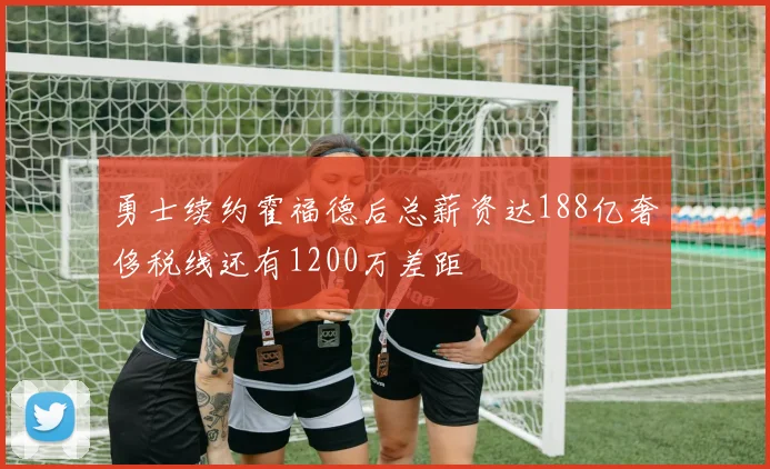 勇士续约霍福德后总薪资达188亿奢侈税线还有1200万差距