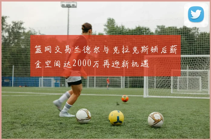 篮网交易兰德尔与克拉克斯顿后薪金空间达2000万再迎新机遇