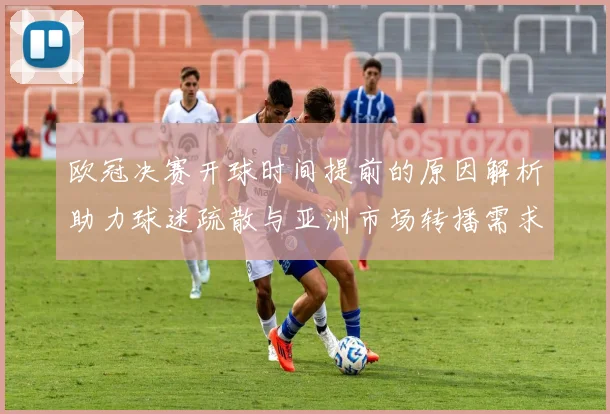 欧冠决赛开球时间提前的原因解析助力球迷疏散与亚洲市场转播需求