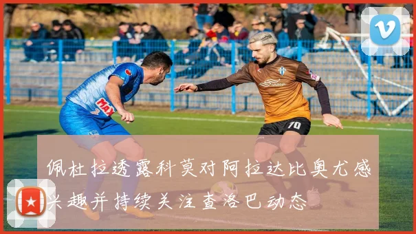 佩杜拉透露科莫对阿拉达比奥尤感兴趣并持续关注查洛巴动态