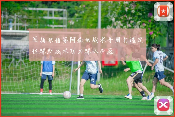 图赫尔借鉴阿森纳战术手册打造定位球新战术助力球队夺冠