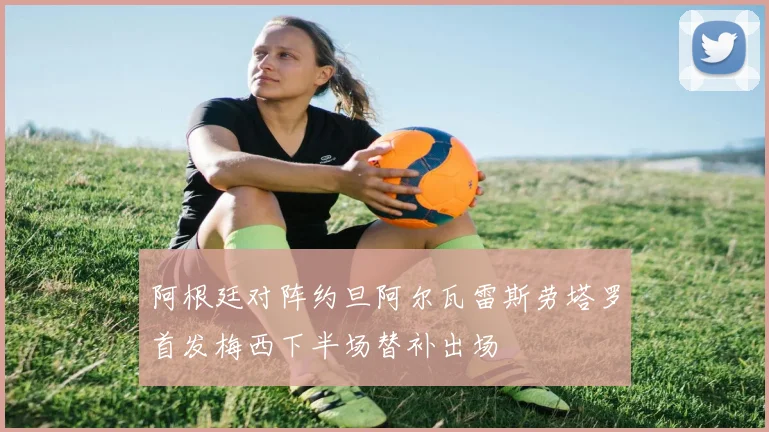 阿根廷对阵约旦阿尔瓦雷斯劳塔罗首发梅西下半场替补出场
