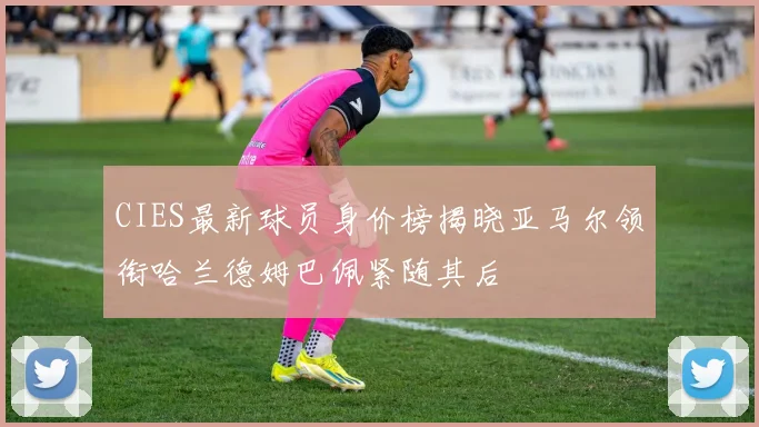 CIES最新球员身价榜揭晓亚马尔领衔哈兰德姆巴佩紧随其后
