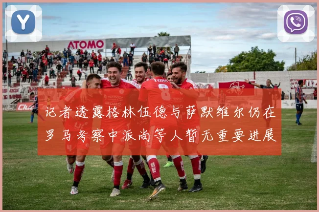 记者透露格林伍德与萨默维尔仍在罗马考察中派尚等人暂无重要进展消息