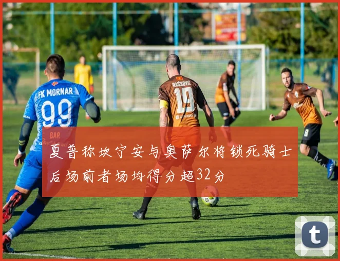 夏普称坎宁安与奥萨尔将锁死骑士后场前者场均得分超32分