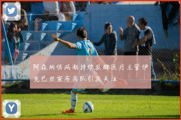 阿森纳伤病潮持续发酵医疗主管伊克巴尔宣布离队引发关注