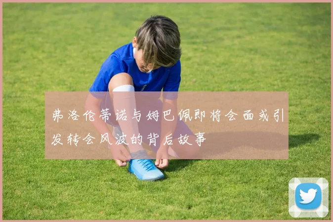 弗洛伦蒂诺与姆巴佩即将会面或引发转会风波的背后故事