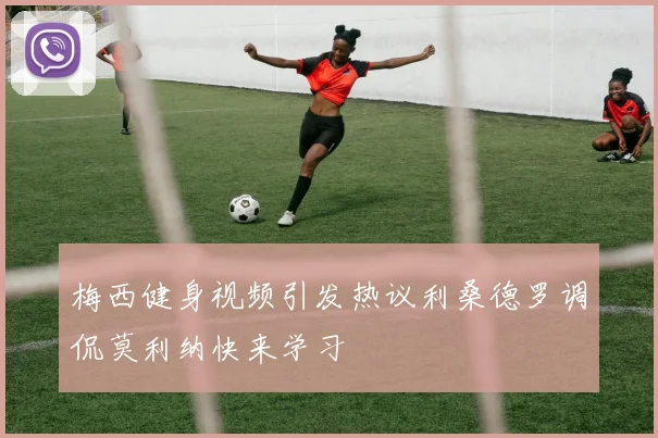 梅西健身视频引发热议利桑德罗调侃莫利纳快来学习